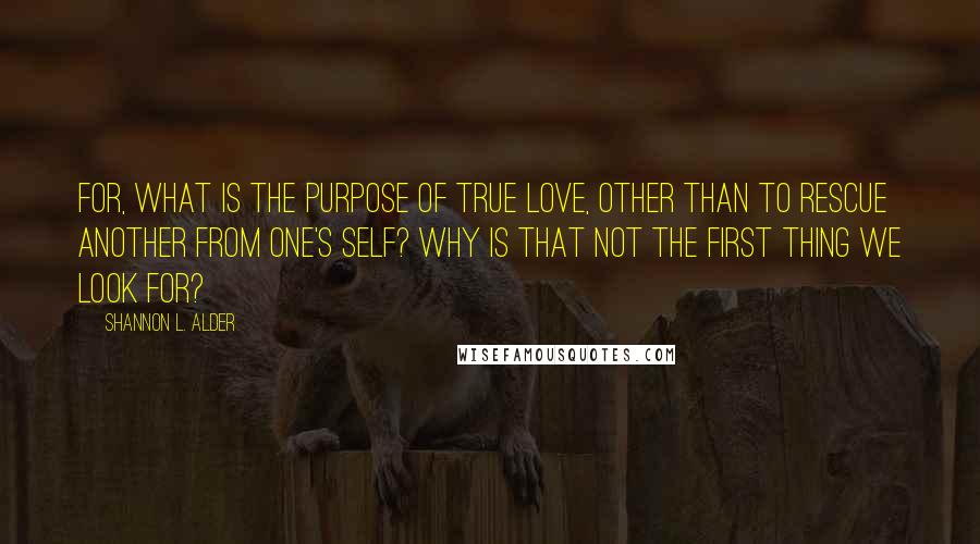 Shannon L. Alder Quotes: For, what is the purpose of true love, other than to rescue another from one's self? Why is that not the first thing we look for?