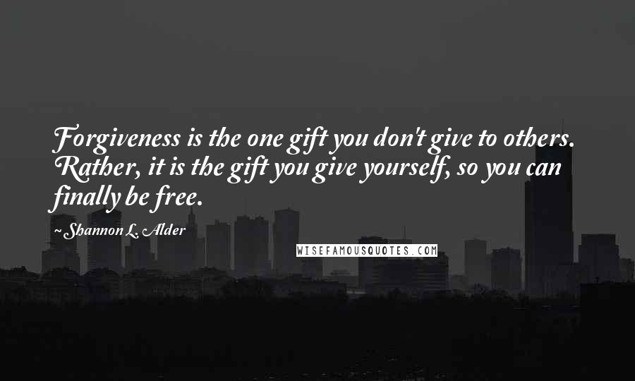 Shannon L. Alder Quotes: Forgiveness is the one gift you don't give to others. Rather, it is the gift you give yourself, so you can finally be free.