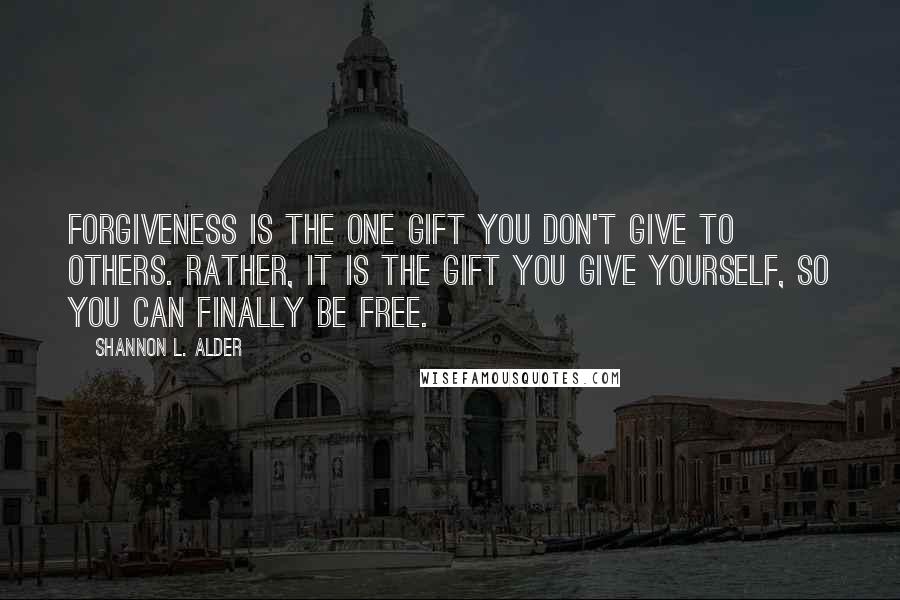 Shannon L. Alder Quotes: Forgiveness is the one gift you don't give to others. Rather, it is the gift you give yourself, so you can finally be free.