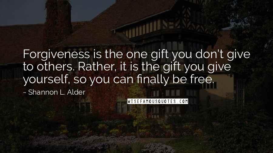 Shannon L. Alder Quotes: Forgiveness is the one gift you don't give to others. Rather, it is the gift you give yourself, so you can finally be free.