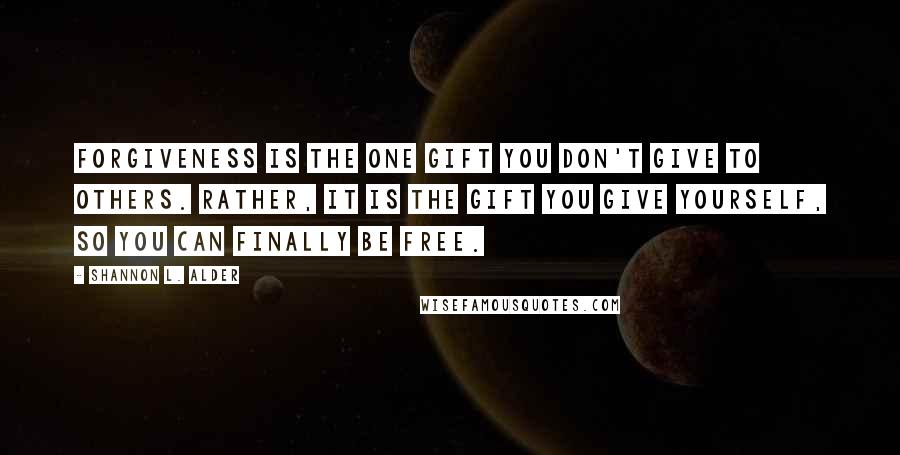 Shannon L. Alder Quotes: Forgiveness is the one gift you don't give to others. Rather, it is the gift you give yourself, so you can finally be free.