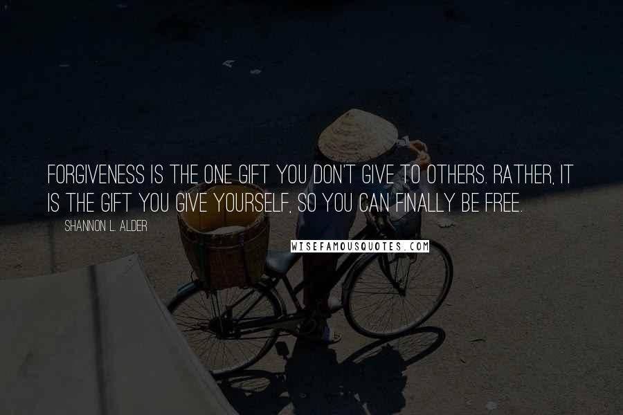 Shannon L. Alder Quotes: Forgiveness is the one gift you don't give to others. Rather, it is the gift you give yourself, so you can finally be free.