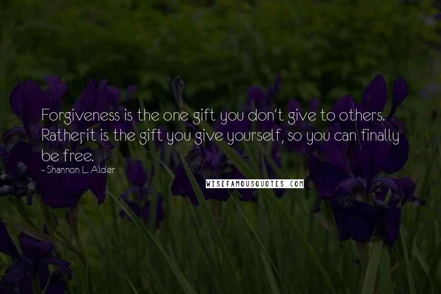 Shannon L. Alder Quotes: Forgiveness is the one gift you don't give to others. Rather, it is the gift you give yourself, so you can finally be free.
