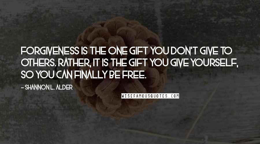 Shannon L. Alder Quotes: Forgiveness is the one gift you don't give to others. Rather, it is the gift you give yourself, so you can finally be free.
