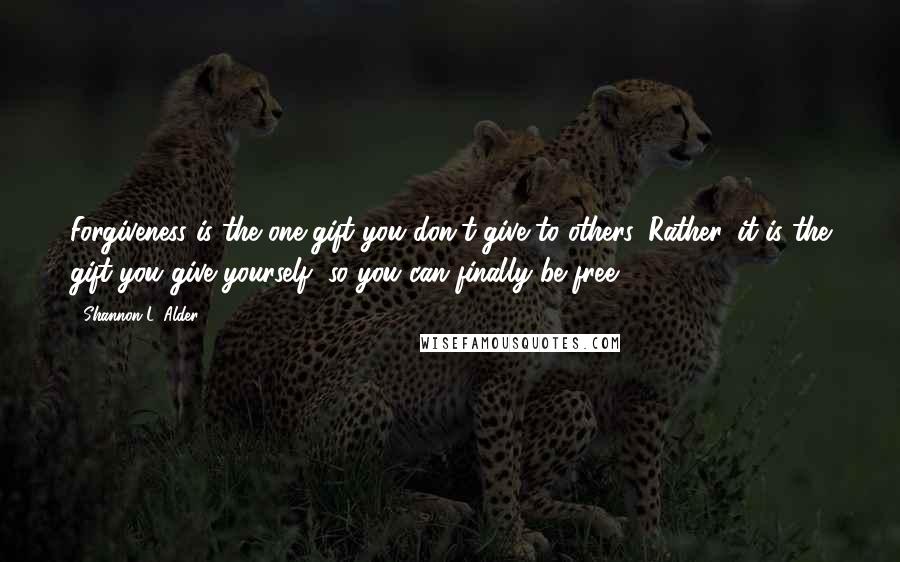 Shannon L. Alder Quotes: Forgiveness is the one gift you don't give to others. Rather, it is the gift you give yourself, so you can finally be free.