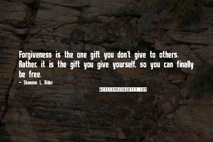 Shannon L. Alder Quotes: Forgiveness is the one gift you don't give to others. Rather, it is the gift you give yourself, so you can finally be free.