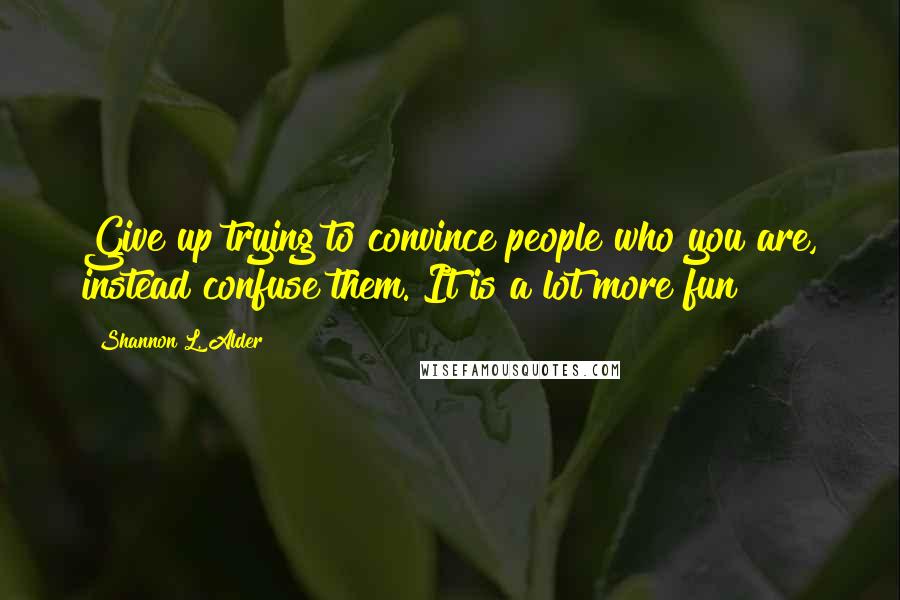 Shannon L. Alder Quotes: Give up trying to convince people who you are, instead confuse them. It is a lot more fun!