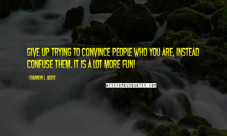 Shannon L. Alder Quotes: Give up trying to convince people who you are, instead confuse them. It is a lot more fun!