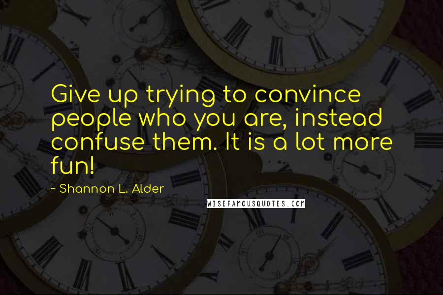 Shannon L. Alder Quotes: Give up trying to convince people who you are, instead confuse them. It is a lot more fun!