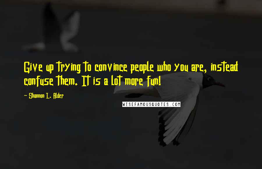 Shannon L. Alder Quotes: Give up trying to convince people who you are, instead confuse them. It is a lot more fun!