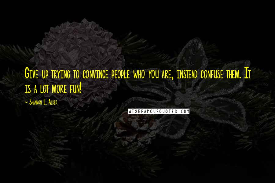 Shannon L. Alder Quotes: Give up trying to convince people who you are, instead confuse them. It is a lot more fun!