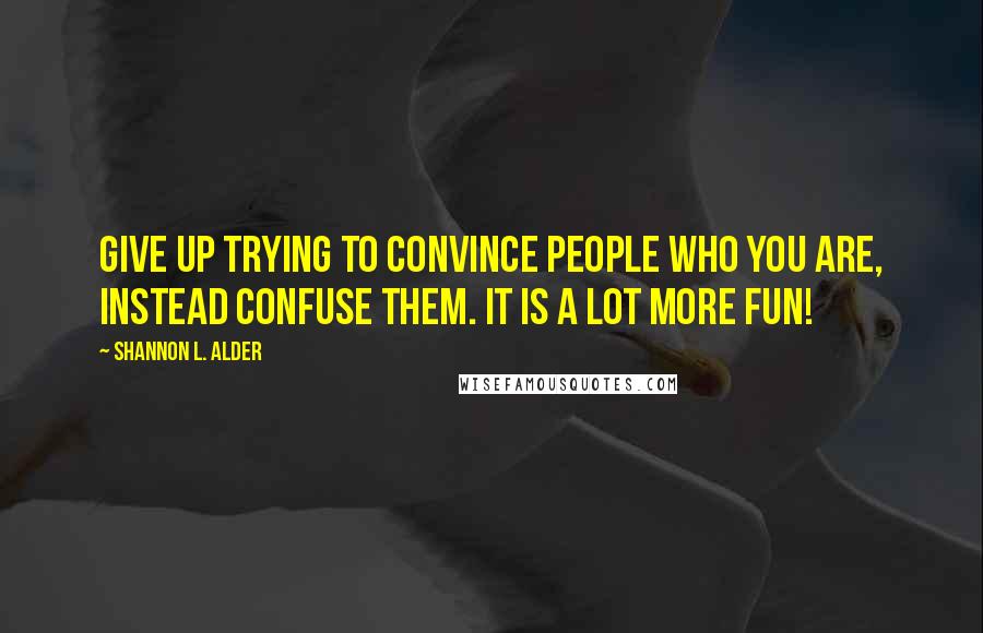 Shannon L. Alder Quotes: Give up trying to convince people who you are, instead confuse them. It is a lot more fun!