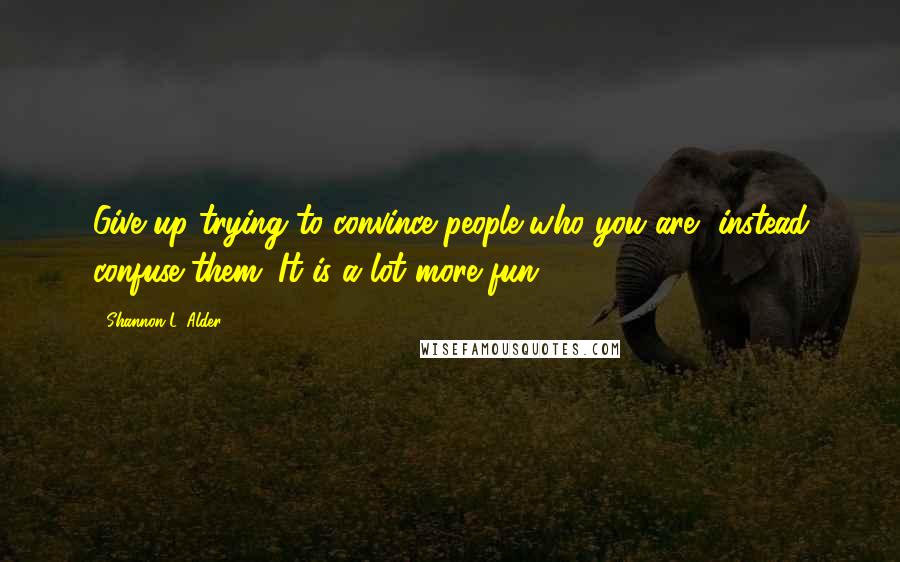 Shannon L. Alder Quotes: Give up trying to convince people who you are, instead confuse them. It is a lot more fun!