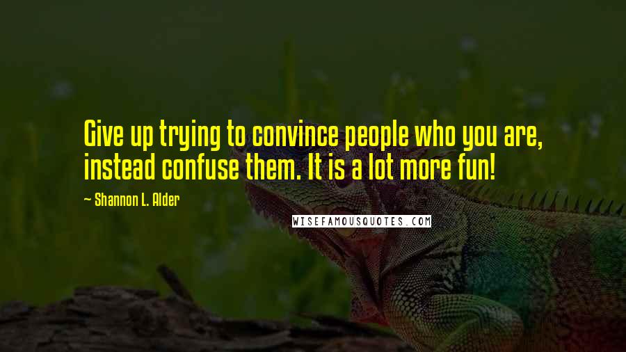 Shannon L. Alder Quotes: Give up trying to convince people who you are, instead confuse them. It is a lot more fun!