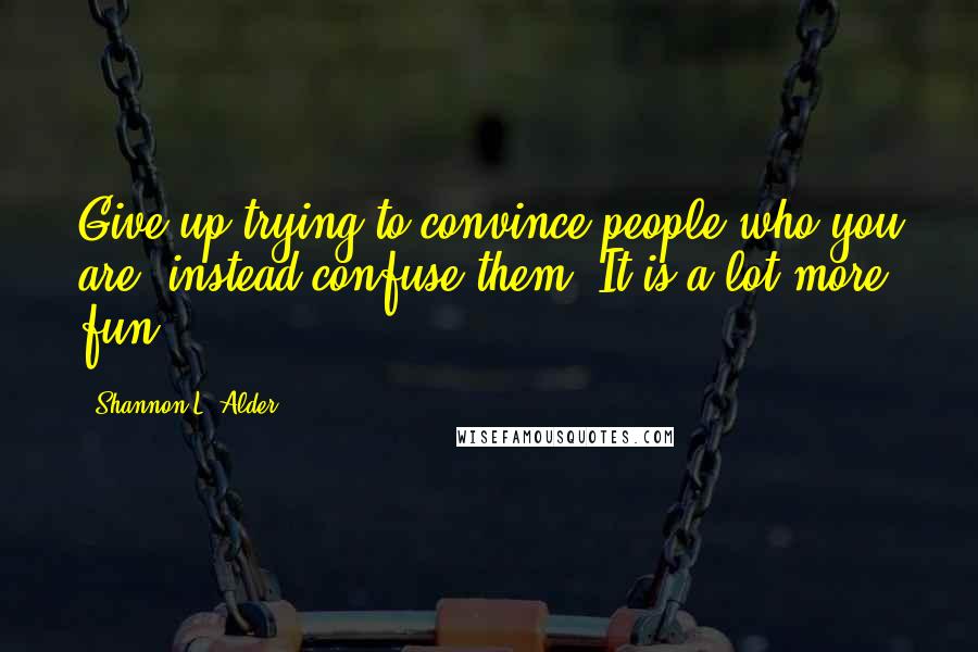 Shannon L. Alder Quotes: Give up trying to convince people who you are, instead confuse them. It is a lot more fun!