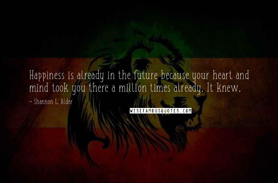 Shannon L. Alder Quotes: Happiness is already in the future because your heart and mind took you there a million times already. It knew.