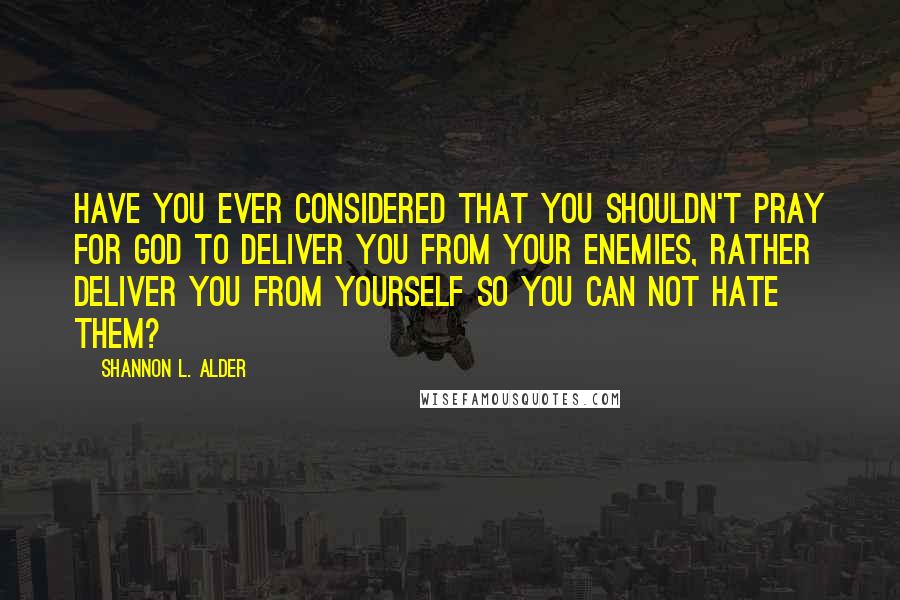 Shannon L. Alder Quotes: Have you ever considered that you shouldn't pray for God to deliver you from your enemies, rather deliver you from yourself so you can not hate them?