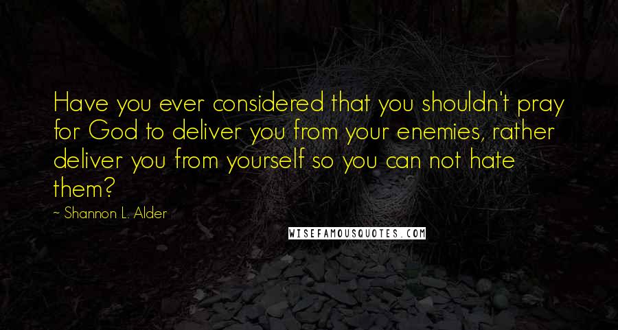 Shannon L. Alder Quotes: Have you ever considered that you shouldn't pray for God to deliver you from your enemies, rather deliver you from yourself so you can not hate them?