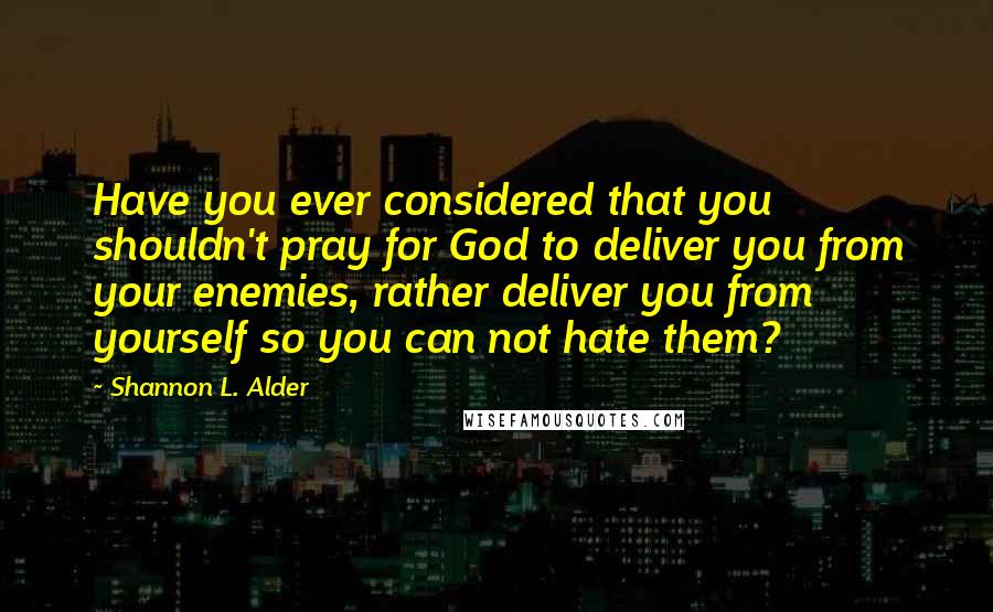 Shannon L. Alder Quotes: Have you ever considered that you shouldn't pray for God to deliver you from your enemies, rather deliver you from yourself so you can not hate them?