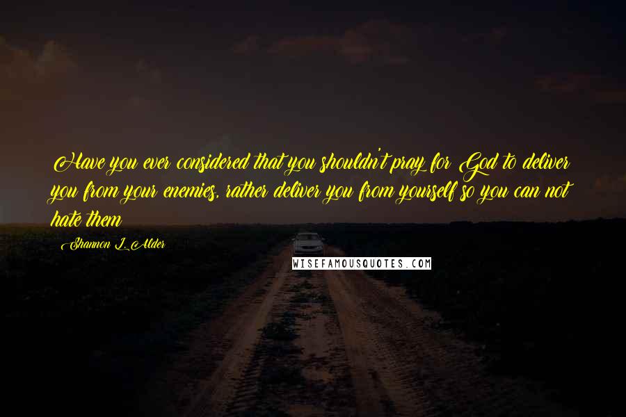 Shannon L. Alder Quotes: Have you ever considered that you shouldn't pray for God to deliver you from your enemies, rather deliver you from yourself so you can not hate them?