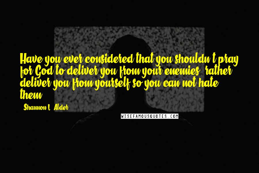 Shannon L. Alder Quotes: Have you ever considered that you shouldn't pray for God to deliver you from your enemies, rather deliver you from yourself so you can not hate them?