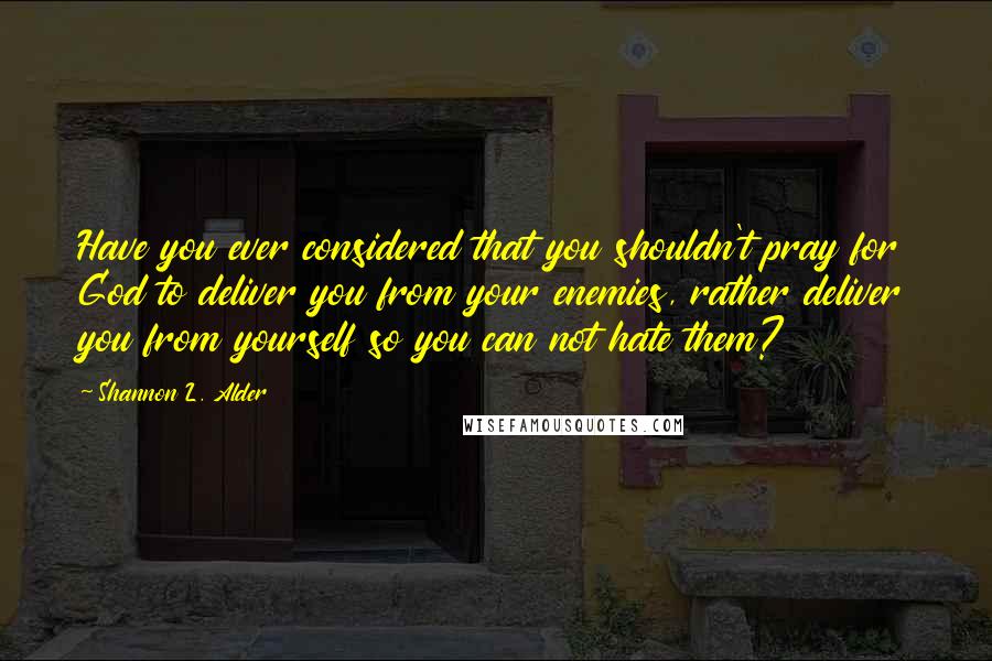 Shannon L. Alder Quotes: Have you ever considered that you shouldn't pray for God to deliver you from your enemies, rather deliver you from yourself so you can not hate them?