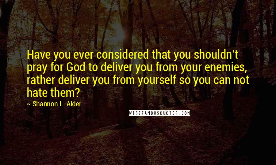 Shannon L. Alder Quotes: Have you ever considered that you shouldn't pray for God to deliver you from your enemies, rather deliver you from yourself so you can not hate them?