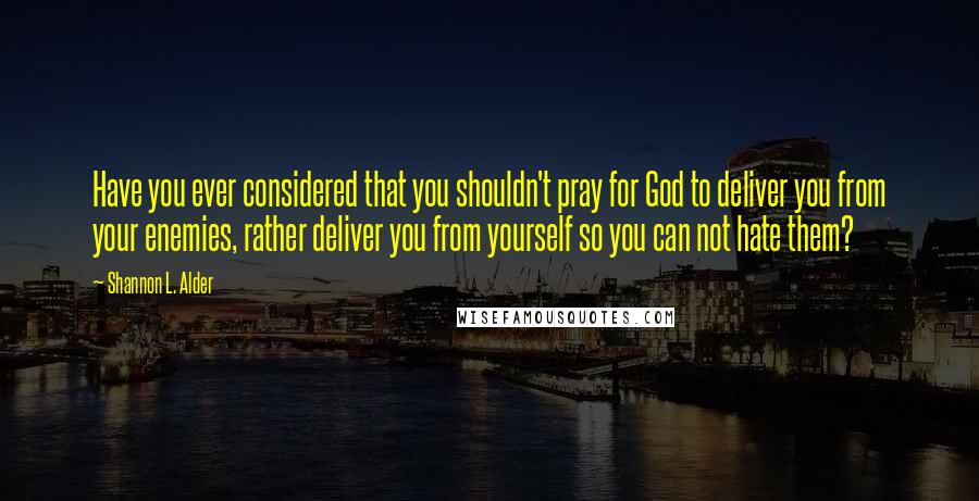 Shannon L. Alder Quotes: Have you ever considered that you shouldn't pray for God to deliver you from your enemies, rather deliver you from yourself so you can not hate them?