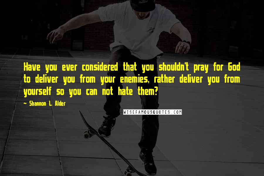 Shannon L. Alder Quotes: Have you ever considered that you shouldn't pray for God to deliver you from your enemies, rather deliver you from yourself so you can not hate them?