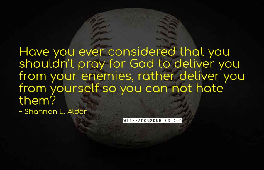 Shannon L. Alder Quotes: Have you ever considered that you shouldn't pray for God to deliver you from your enemies, rather deliver you from yourself so you can not hate them?