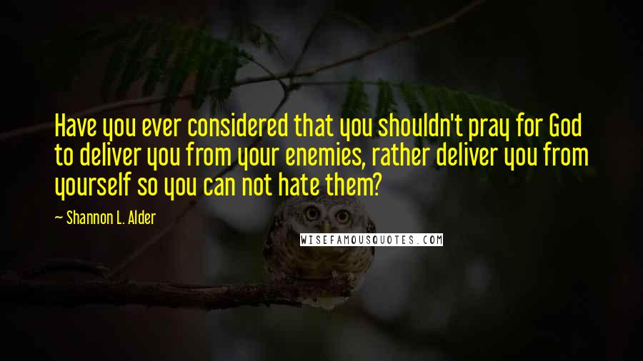 Shannon L. Alder Quotes: Have you ever considered that you shouldn't pray for God to deliver you from your enemies, rather deliver you from yourself so you can not hate them?