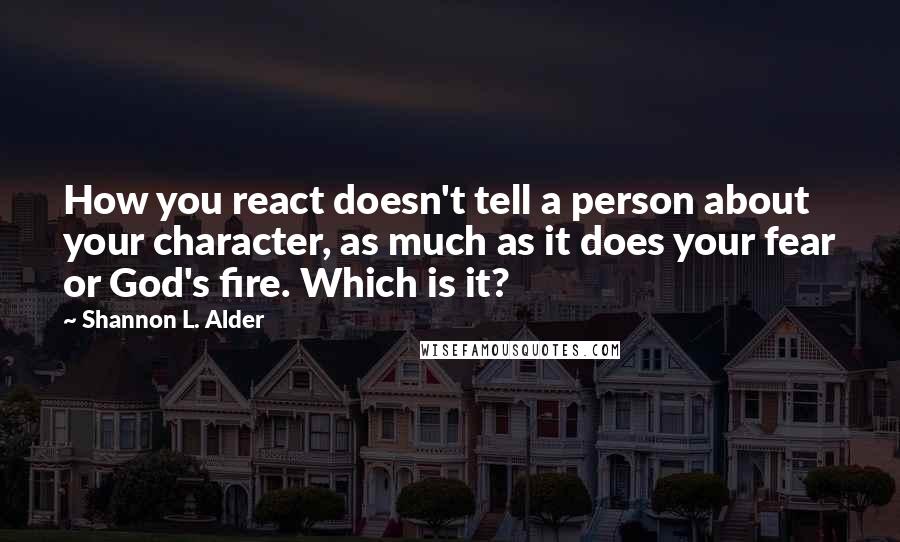 Shannon L. Alder Quotes: How you react doesn't tell a person about your character, as much as it does your fear or God's fire. Which is it?