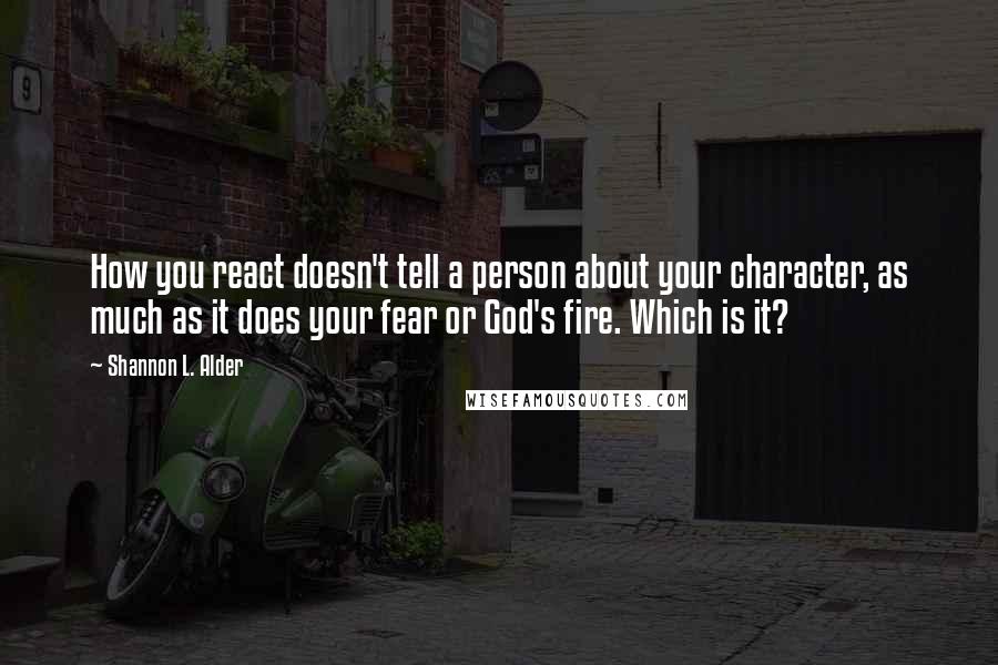 Shannon L. Alder Quotes: How you react doesn't tell a person about your character, as much as it does your fear or God's fire. Which is it?