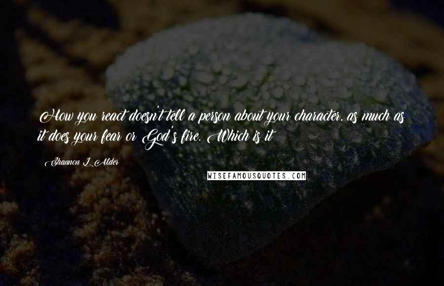 Shannon L. Alder Quotes: How you react doesn't tell a person about your character, as much as it does your fear or God's fire. Which is it?