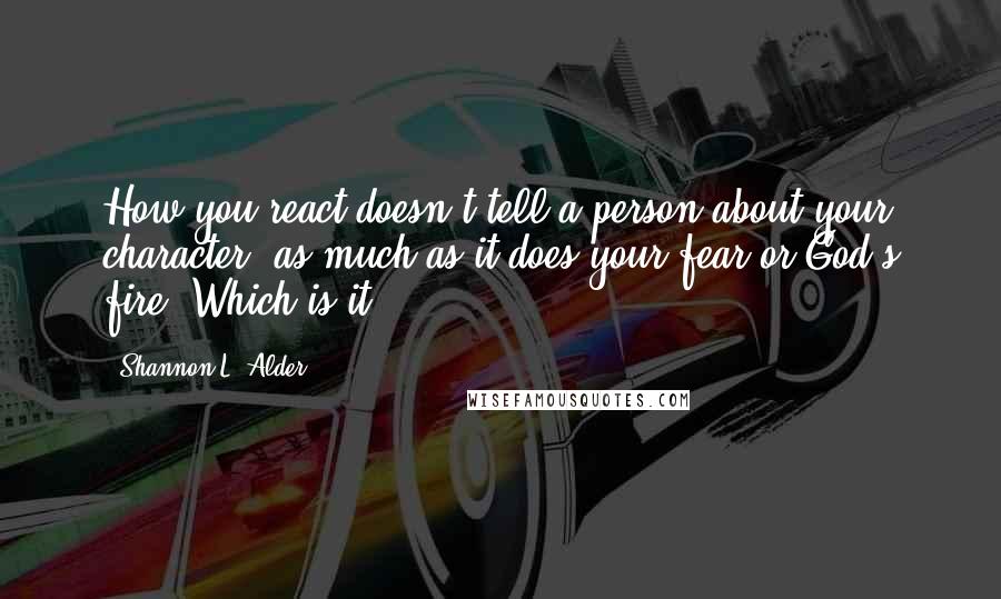 Shannon L. Alder Quotes: How you react doesn't tell a person about your character, as much as it does your fear or God's fire. Which is it?