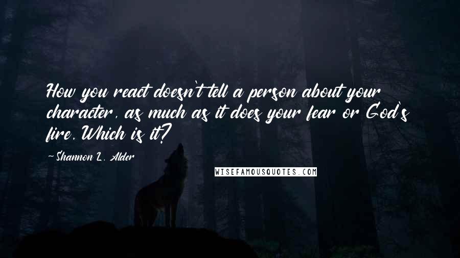 Shannon L. Alder Quotes: How you react doesn't tell a person about your character, as much as it does your fear or God's fire. Which is it?