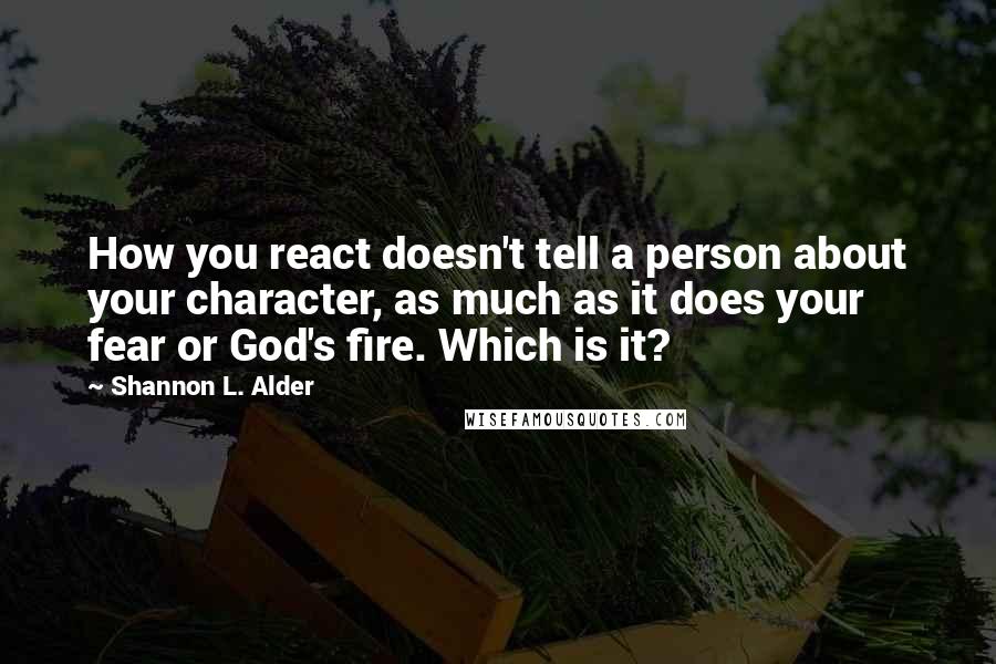 Shannon L. Alder Quotes: How you react doesn't tell a person about your character, as much as it does your fear or God's fire. Which is it?