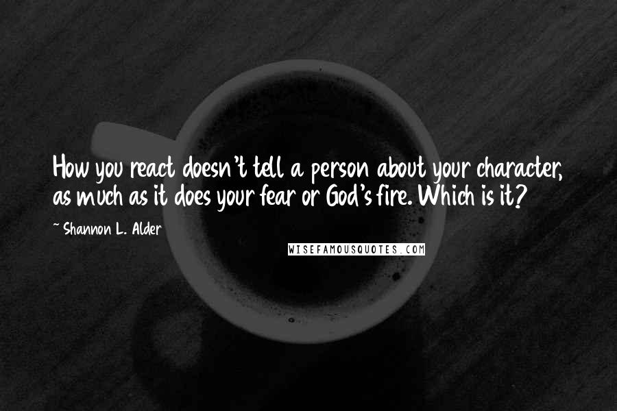 Shannon L. Alder Quotes: How you react doesn't tell a person about your character, as much as it does your fear or God's fire. Which is it?