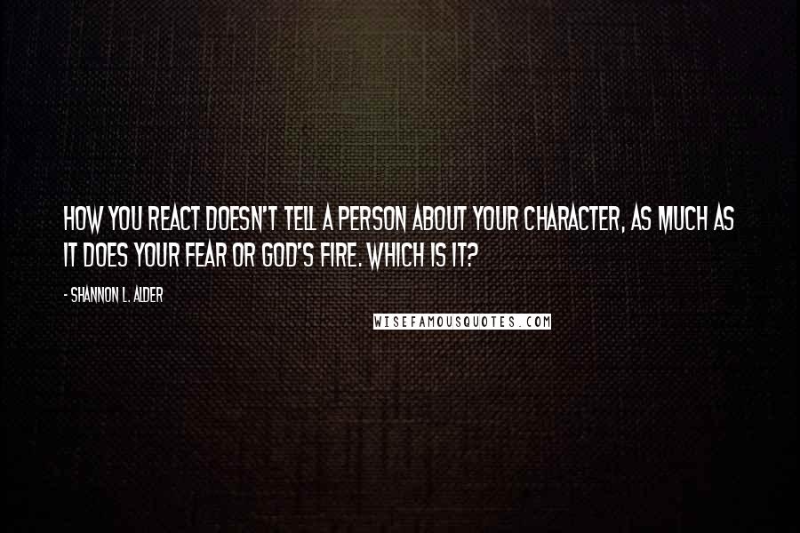 Shannon L. Alder Quotes: How you react doesn't tell a person about your character, as much as it does your fear or God's fire. Which is it?