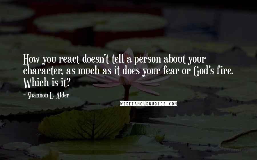 Shannon L. Alder Quotes: How you react doesn't tell a person about your character, as much as it does your fear or God's fire. Which is it?