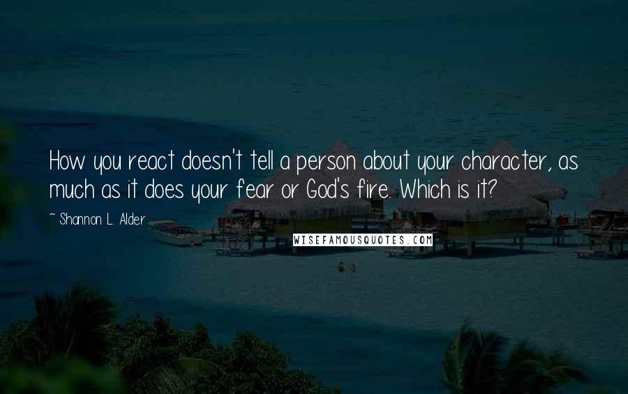 Shannon L. Alder Quotes: How you react doesn't tell a person about your character, as much as it does your fear or God's fire. Which is it?