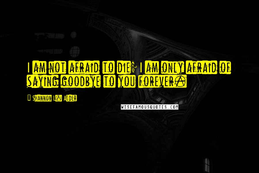 Shannon L. Alder Quotes: I am not afraid to die; I am only afraid of saying goodbye to you forever.