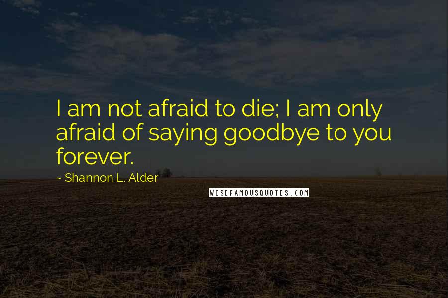 Shannon L. Alder Quotes: I am not afraid to die; I am only afraid of saying goodbye to you forever.