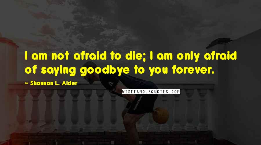 Shannon L. Alder Quotes: I am not afraid to die; I am only afraid of saying goodbye to you forever.