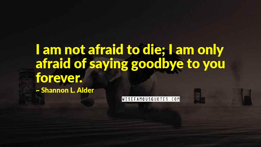 Shannon L. Alder Quotes: I am not afraid to die; I am only afraid of saying goodbye to you forever.