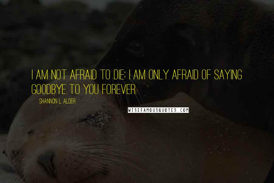 Shannon L. Alder Quotes: I am not afraid to die; I am only afraid of saying goodbye to you forever.