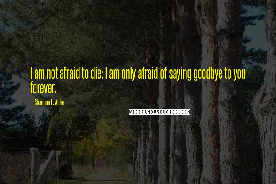 Shannon L. Alder Quotes: I am not afraid to die; I am only afraid of saying goodbye to you forever.