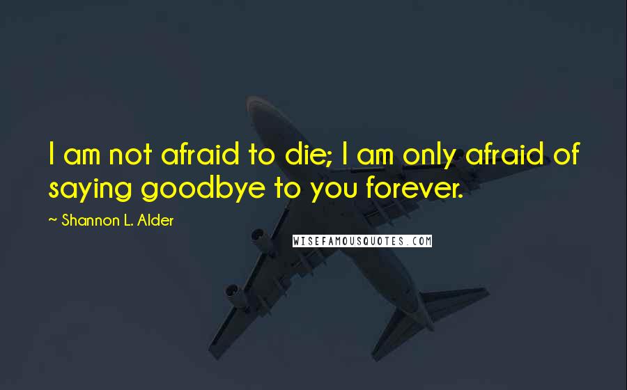 Shannon L. Alder Quotes: I am not afraid to die; I am only afraid of saying goodbye to you forever.