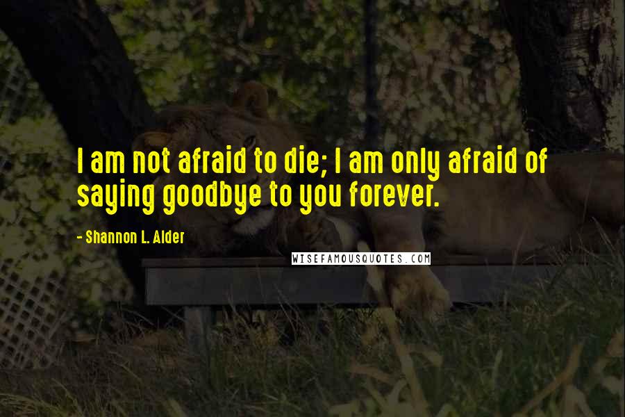 Shannon L. Alder Quotes: I am not afraid to die; I am only afraid of saying goodbye to you forever.