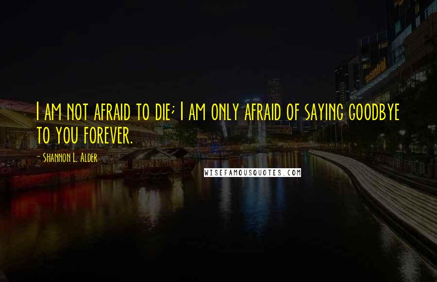 Shannon L. Alder Quotes: I am not afraid to die; I am only afraid of saying goodbye to you forever.